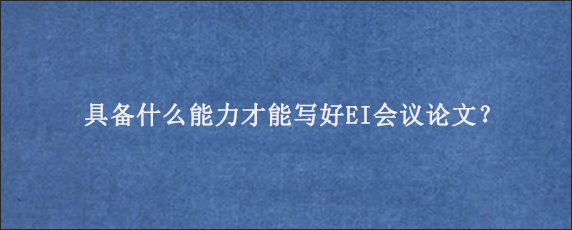 具备什么能力才能写好EI会议论文？