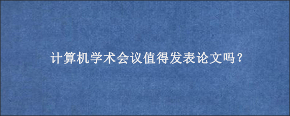 计算机学术会议值得发表论文吗？