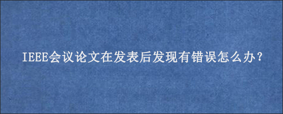 IEEE会议论文在发表后发现有错误怎么办？