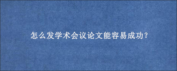 怎么发学术会议论文能容易成功？