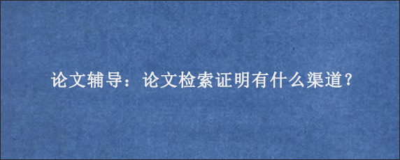 论文辅导：论文检索证明有什么渠道？