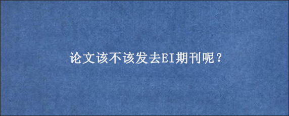 论文该不该发去EI期刊呢？