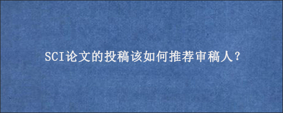 SCI论文的投稿该如何推荐审稿人？