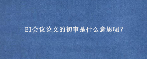 EI会议论文的初审是什么意思呢？