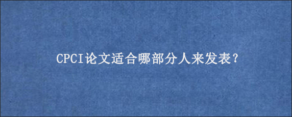 CPCI论文适合哪部分人来发表？