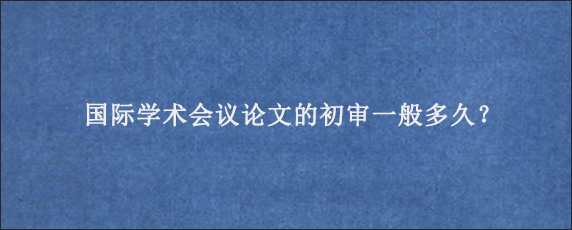 国际学术会议论文的初审一般多久？