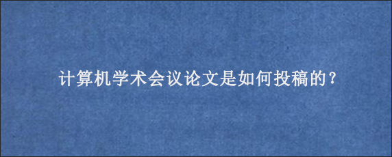 计算机学术会议论文是如何投稿的？