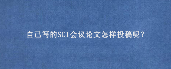 自己写的SCI会议论文怎样投稿呢？