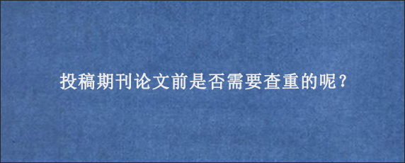 投稿期刊论文前是否需要查重的呢？