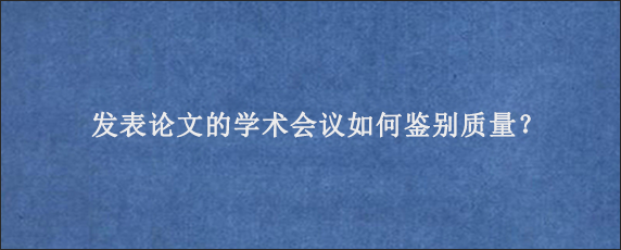 发表论文的学术会议如何鉴别质量？