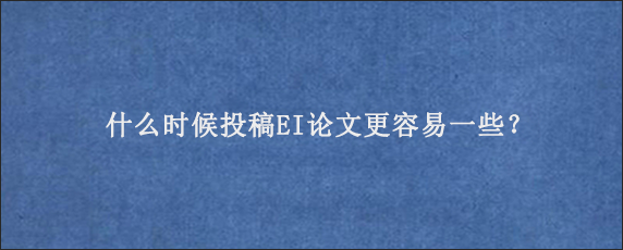 什么时候投稿EI论文更容易一些？