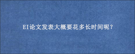 EI论文发表大概要花多长时间呢？