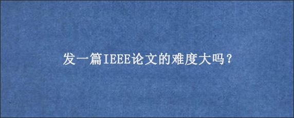 发一篇IEEE论文的难度大吗？