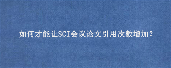 如何才能让SCI会议论文引用次数增加？