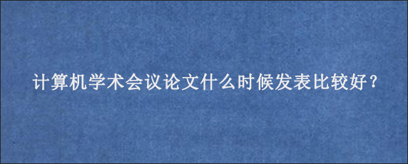 计算机学术会议论文什么时候发表比较好？