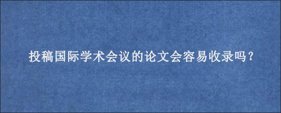 投稿国际学术会议的论文会容易收录吗？