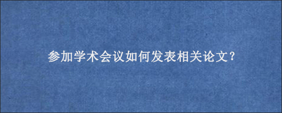 参加学术会议如何发表相关论文？