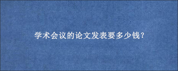 学术会议的论文发表要多少钱？