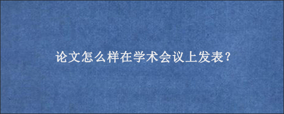 论文怎么样在学术会议上发表？