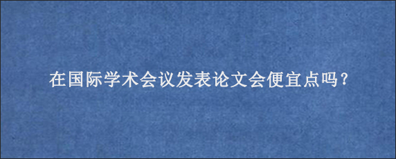 在国际学术会议发表论文会便宜点吗？