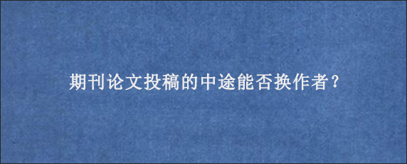 期刊论文投稿的中途能否换作者？