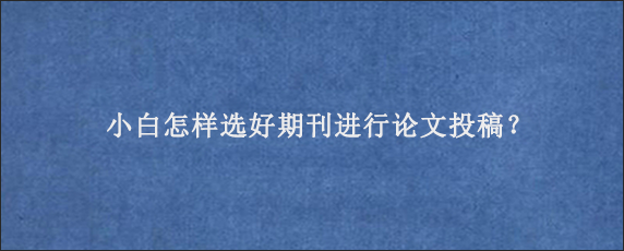 小白怎样选好期刊进行论文投稿？