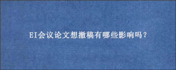 EI会议论文想撤稿有哪些影响吗？