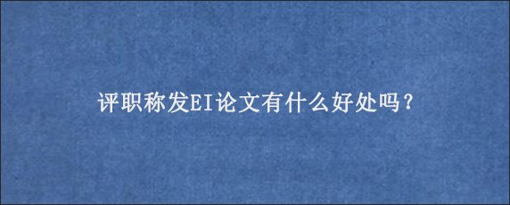 评职称发EI论文有什么好处吗？