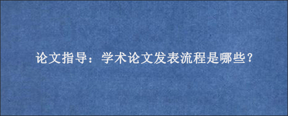 论文指导：学术论文发表流程是哪些？