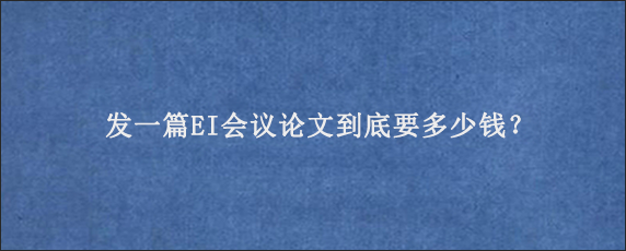 发一篇EI会议论文到底要多少钱？