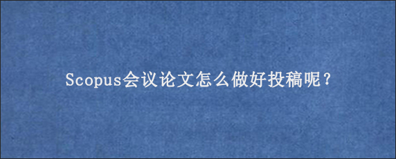 Scopus会议论文怎么做好投稿呢？