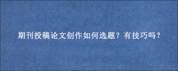 期刊投稿论文创作如何选题？有技巧吗？