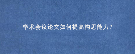 学术会议论文如何提高构思能力？