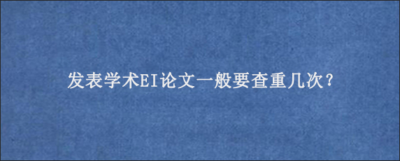 发表学术EI论文一般要查重几次？