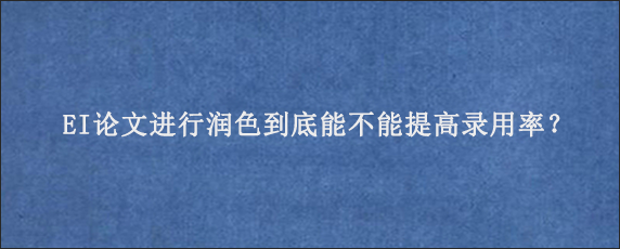 EI论文进行润色到底能不能提高录用率？