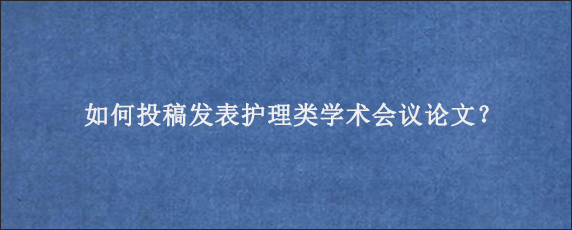 如何投稿发表护理类学术会议论文？