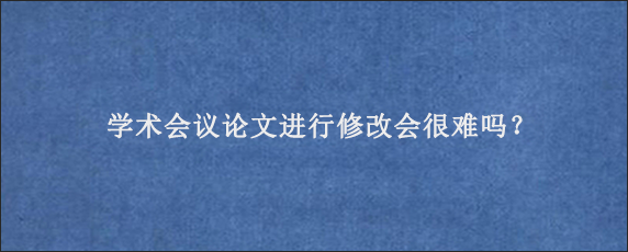 学术会议论文进行修改会很难吗？