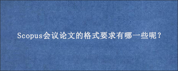 Scopus会议论文的格式要求有哪一些呢？