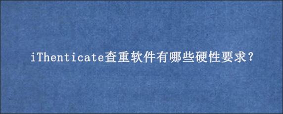 iThenticate查重软件有哪些硬性要求？