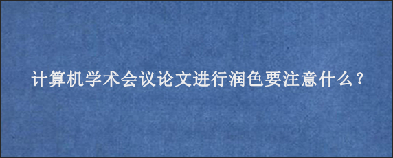 计算机学术会议论文进行润色要注意什么？