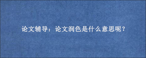 论文辅导：论文润色是什么意思呢？