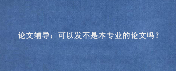 论文辅导：可以发不是本专业的论文吗？