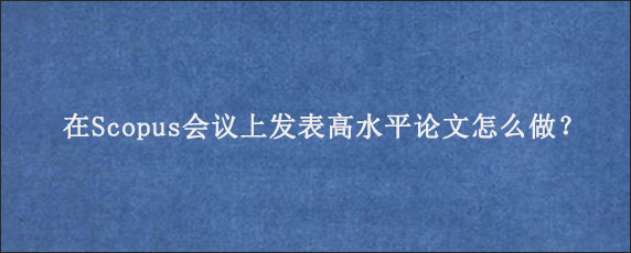 在Scopus会议上发表高水平论文怎么做？