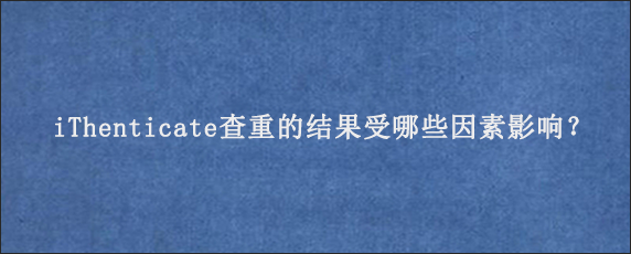 iThenticate查重的结果受哪些因素影响？