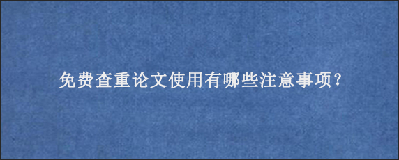 免费查重论文使用有哪些注意事项？