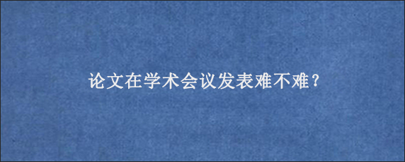 论文在学术会议发表难不难？