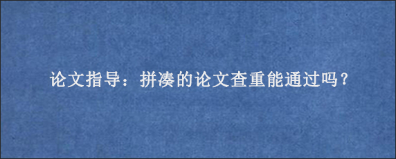 论文指导：拼凑的论文查重能通过吗？