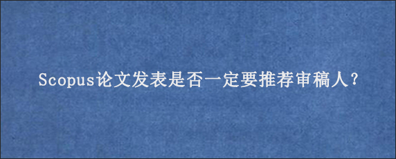 Scopus论文发表是否一定要推荐审稿人？