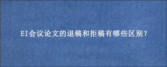 EI会议论文的退稿和拒稿有哪些区别？