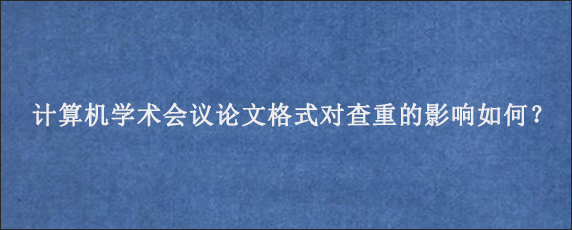 计算机学术会议论文格式对查重的影响如何？